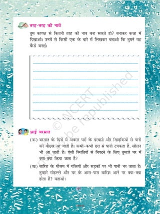 49
rjg&rjg dh ukosa
rqe dkxT+k ls fdruh rjg dh uko cuk ldrs gks cukdj d{kk esa
fn[kkvksA muesa ls fdlh ,d osQ ckjs esa fy[kdj crkvks fd rqeus og
oSQls cukbZA
------------------------------------------------------------------------------------------------------------
------------------------------------------------------------------------------------------------------------
------------------------------------------------------------------------------------------------------------
------------------------------------------------------------------------------------------------------------
------------------------------------------------------------------------------------------------------------
------------------------------------------------------------------------------------------------------------
------------------------------------------------------------------------------------------------------------
vkbZ cjlkr
(d) cjlkr osQ fnuksa esaa vDlj ?kjksa osQ njokT+ks vkSj f[kM+fd;ksa ls ikuh
dh ckSNkj vk tkrh gSA dHkh&dHkh Nr ls ikuh Vidrk gS] lhyu
Hkh vk tkrh gSA ,slh fLFkfr;ksa ls fuiVus osQ fy, rqEgkjs ?kj esa
D;k&D;k fd;k tkrk gS
([k) ckfj'k osQ ekSle esa xfy;ksa vkSj lM+dksa ij Hkh ikuh Hkj tkrk gSA
rqEgkjs eksgYys vkSj ?kj osQ vkl&ikl ckfj'k vkus ij D;k&D;k
gksrk gS crkvksA
49
2019-20
 