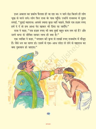 52
b/j vdky dk izdksi iSQyrk gh tk jgk FkkA u tkus jksT+k fdrus gh yksx
Hkw[k ls ejus yxsA yksx fiQj jktk osQ ikl igq¡psA mUgksaus jktlHkk esa xqgkj
yxkbZ] ¶nqgkbZ egkjkt! vkils ”;knk oqQN ugha pkgrs] flI+kZQ nl gT+kkj #i,
gesa ns nsa rks ge vk/k isV [kkdj Hkh ¯T+knk jg tk,¡xsA¸
jktk us dgk] ¶nl gT+kkj #i, Hkh D;k rqEgsa cgqr de yx jgs gSa vkSj
mrus d"V ls thfor jgdj ykHk gh D;k gS!¸
,d O;fDr us dgk] ¶Hkxoku dh Ñik ls yk[kksa #i, jktdks"k esa ekStwn
gSaA tSls /u dk lkxj gksA mlesa ls ,d&vk/ yksVk ys ysus ls egkjkt dk
D;k uqdlku gks tk,xk!¸
52
2019-20
 