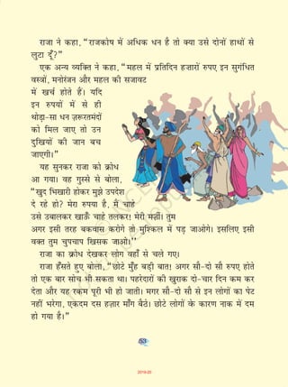53
jktk us dgk] ¶jktdks"k esa vf/d /u gS rks D;k mls nksuksa gkFkksa ls
yqVk nw¡¸
,d vU; O;fDr us dgk] ¶egy esa izfrfnu g”kkjksa #i, bu lqxaf/r
oL=kksa] euksjatu vkSj egy dh ltkoV
esa [kpZ gksrs gSaA ;fn
bu #i;ksa esa ls gh
FkksM+k&lk /u T+k:jreanksa
dks fey tk, rks mu
nqf[k;ksa dh tku cp
tk,xhA¸
;g lqudj jktk dks Øks/
vk x;kA og xqLls ls cksyk]
¶[kqn fHk[kkjh gksdj eq>s mins'k
ns jgs gks esjk #i;k gS] eSa pkgs
mls mckydj [kkm¡Q pkgs rydj! esjh eT+khZA rqe
vxj blh rjg cdokl djksxs rks eqf'dy esa iM+ tkvksxsA blfy, blh
oDr rqe pqipki f[kld tkvksA**
jktk dk ozQks/ ns[kdj yksx ogk¡ ls pys x,A
jktk g¡lrs gq, cksyk] ¶NksVs eq¡g cM+h ckr! vxj lkS&nks lkS #i, gksrs
rks ,d ckj lksp Hkh ldrk FkkA igjsnkjksa dh [kqjkd nks&pkj fnu de dj
nsrk vkSj ;g jde iwjh Hkh gks tkrhA exj lkS&nks lkS ls bu yksxksa dk isV
ugha Hkjsxk] ,dne nl gT+kkj ek¡x cSBsA NksVs yksxksa osQ dkj.k ukd esa ne
gks x;k gSA¸
53
2019-20
 