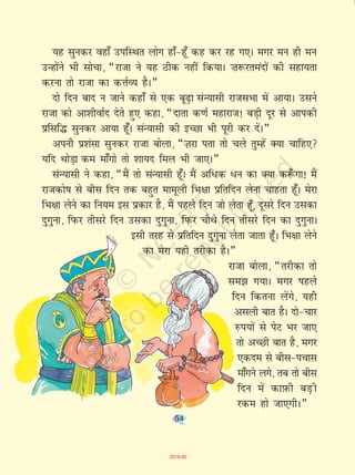 54
;g lqudj ogk¡ mifLFkr yksx gk¡&gw¡ dg dj jg x,A exj eu gh eu
mUgksaus Hkh lkspk] ¶jktk us ;g Bhd ugha fd;kA ”k:jreanksa dh lgk;rk
djuk rks jktk dk dÙkZO; gSA¸
nks fnu ckn u tkus dgk¡ ls ,d cw<+k laU;klh jktlHkk esa vk;kA mlus
jktk dks vk'khokZn nsrs gq, dgk] ¶nkrk d.kZ egkjkt! cM+h nwj ls vkidh
çflf¼ lqudj vk;k gw¡A laU;klh dh bPNk Hkh iwjh dj nsaA¸
viuh ç'kalk lqudj jktk cksyk] ¶T+kjk irk rks pys rqEgsa D;k pkfg,
;fn FkksM+k de ek¡xks rks 'kk;n fey Hkh tk,A¸
laU;klh us dgk] ¶eSa rks laU;klh gw¡A eSa vf/d /u dk D;k d:¡ xk! eSa
jktdks"k ls chl fnu rd cgqr ekewyh fHk{kk izfrfnu ysuk pkgrk gw¡A esjk
fHk{kk ysus dk fu;e bl izdkj gS] eSa igys fnu tks ysrk gw¡] nwljs fnu mldk
nqxquk] fiQj rhljs fnu mldk nqxquk] fiQj pkSFks fnu rhljs fnu dk nqxqukA
blh rjg ls izfrfnu nqxquk ysrk tkrk gw¡A fHk{kk ysus
dk esjk ;gh rjhdk gSA¸
jktk cksyk] ¶rjhdk rks
le> x;kA exj igys
fnu fdruk ysaxs] ;gh
vlyh ckr gSA nks&pkj
#i;ksa ls isV Hkj tk,
rks vPNh ckr gS] exj
,dne ls chl&ipkl
ek¡xus yxs] rc rks chl
fnu esa dkI+kQh cM+ h
jde gks tk,xhA¸
54
2019-20
 