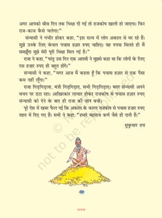 58
vxj vkidks chl fnu rd fHk{kk nh xbZ rks jktdks"k [kkyh gks tk,xkA fiQj
jkt&dkt oSQls pysxk!¸
laU;klh us xaHkhj gksdj dgk] ¶bl jkT; esa yksx vdky ls ej jgs gSaA
eq>s muosQ fy, osQoy ipkl gT+kkj #i, pkfg,A og #i;k feyrs gh eSa
le>w¡xk eq>s esjh iwjh fHk{kk fey xbZ gSA¸
jktk us dgk] ¶ijarq ml fnu ,d vkneh us eq>ls dgk Fkk fd yksxksa osQ fy,
nl g”kkj #i, gh cgqr gksaxsA¸
laU;klh us dgk] ¶exj vkt eSa dgrk g¡w fd ipkl gT+kkj ls ,d iSlk
de ugha yw¡xkA¸
jktk fxM+fxM+k;k] ea=kh fxM+fxM+k,] lHkh fxM+fxM+k,A exj laU;klh vius
opu ij MVk jgkA vkf[kjdkj ykpkj gksdj jktdks"k ls ipkl gT+kkj #i,
laU;klh dks nsus osQ ckn gh jktk dh tku cphA
iwjs ns'k esa [kcj iSQy xbZ fd vdky ds dkj.k jktdks"k ls ipkl g”kkj #i,
jkgr esa fn, x, gSaA lHkh us dgk] ¶gekjs egkjkt d.kZ tSls gh nkuh gSaA¸
lqoqQekj jk;
58
2019-20
 
