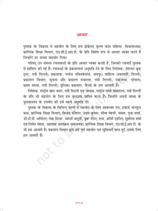 vkHkkj
iqLrd osQ fodkl esa lg;ksx osQ fy, ge izksi-sQlj o`Q".k dkar of'k"B] foHkkxkè;{k]
izkjafHkd f'k{kk foHkkx] ,u-lh-bZ-vkj-Vh- osQ izfr fo'ks"k :i ls vkHkkj O;Dr djrs gSa
ftUgksaus gj laHko lg;ksx fn;kA
ifj"kn~ mu leLr jpukdkjksa osQ izfr vkHkkj O;Dr djrh gS] ftudh jpuk,¡ iqLrd
esa 'kkfey dh xbZ gSaA jpukvksa osQ izdk'kukFkZ vuqefr nsus osQ fy, funs'kd] us'kuy cqd
VªLV] u;h fnYyh_ izdk'kd] eukst ifCyosQ'kal] t;iqj_ lkfgR; vdkneh] fnYyh_
izdk'ku foHkkx] lwpuk vkSj izlkj.k ea=kky;] u;h fnYyh_ ,dyO;] Hkksiky_
izFke laLFkk] u;h fnYyh_ rwfydk izdk'ku] pSUubZ osQ ge vkHkkjh gSaA
funs'kd] jk"Vªh; cky Hkou] u;h fnYyh ,oa vè;{k] jk"Vªh; xka/h laxzgky;] u;h fnYyh
osQ izfr Hkh lg;ksx osQ fy, ge o`QrKrk Kkfir djrs gSaA ftUgksaus viuh laLFkk osQ
iqLrdky; osQ mi;ksx dh gesa lg"kZ vuqefr nhA
iqLrd osQ fodkl osQ fofHkUu pj.kksa esa lg;ksx osQ fy, 'kkoQEcj nÙk] bapktZ] oaQI;wVj
d{k] izkjafHkd f'k{kk foHkkx_ fot; dkS'ky] mÙke oqQekj] lhek esgeh] eerk] iwtk 'kekZ]
Mh-Vh-ih- vkWijsVj_ js[kk flUgk] vkjrh cywuh] izwi-Q jhMj_ jk/k] dkWih ,MhVj_ lq'khyk 'kekZ
,oa fueZy esgrk] lgk;d dk;ZØe leUo;d_ izkjafHkd f'k{kk foHkkx] ,u-lh-bZ-vkj-Vh- osQ
Hkh ge vkHkkjh gSaA çdk'ku foHkkx }kjk gesa iw.kZ lg;ksx ,oa lqfoèkk,¡ çkIr gqb±] blosQ fy,
ge vkHkkjh gSaA
2019-20
 
