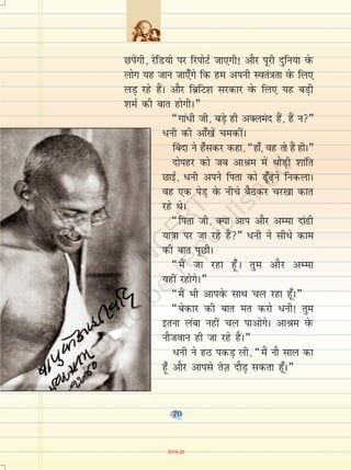 70
Nisaxh] jsfM;ks ij fjiksVZ tk,xh! vkSj iwjh nqfu;k osQ
yksx ;g tku tk,¡axs fd ge viuh Lora=krk osQ fy,
yM+ jgs gSaA vkSj fczfV'k ljdkj osQ fy, ;g cM+h
'keZ dh ckr gksxhA¸
¶xka/h th] cM+s gh vDyean gSa] gSa u¸
/uh dh vk¡[ksa pedhaA
¯cnk us g¡ldj dgk] ¶gk¡] og rks gSa ghA¸
nksigj dks tc vkJe esa FkksM+h 'kkafr
NkbZ] /uh vius firk dks <w¡<+us fudykA
og ,d isM+ osQ uhps cSBdj pj[kk dkr
jgs FksA
¶firk th] D;k vki vkSj vEek nkaMh
;k=kk ij tk jgs gSa¸ /uh us lhèks dke
dh ckr iwNhA
¶eSa tk jgk gw¡A rqe vkSj vEek
;gha jgksxsA¸
¶eSa Hkh vkiosQ lkFk py jgk gw¡A¸
¶csdkj dh ckr er djks /uh! rqe
bruk yack ugha py ikvksxsA vkJe osQ
ukStoku gh tk jgs gSaA¸
/uh us gB idM+ yh] ¶eSa ukS lky dk
gw¡ vkSj vkils rsT+k nkSM+ ldrk gw¡A¸
70
2019-20
 