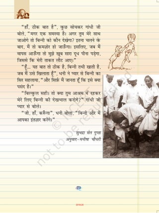 73
¶gk¡] Bhd ckr gS¸] oqQN lkspdj xka/h th
cksys] ¶exj ,d leL;k gSA vxj rqe esjs lkFk
tkvksxs rks fcUuh dks dkSu ns[ksxk bruk pyus osQ
ckn] eSa rks deT+kksj gks tkm¡QxkA blfy,] tc eSa
okil vkm¡Qxk rks eq>s [kwc lkjk nw/ ihuk iM+sxk]
ftlls fd esjh rkdr ykSV vk,A¸
¶gw¡--- ;g ckr rks Bhd gS] fcUuh rHkh [kkrh gS]
tc eSa mls f[kykrk gw¡¸] /uh us I;kj ls fcUuh dk
flj lgyk;k] ¶vkSj flI+kZQ eSa tkurk gw¡ fd bls D;k
ilan gSA¸
¶fcYoqQy lghA rks D;k rqe vkJe esa jgdj
esjs fy, fcUuh dh ns[kHkky djksxs¸ xka/h th
I;kj ls cksysA
¶th] gk¡] d:¡ xk¸] /uh cksyk] ¶fcUuh vkSj eSa
vkidk barT+kkj djsaxsA¸
lqHknzk lsu xqIrk
vuqoknµeuh"kk pkS/jh
73
2019-20
 