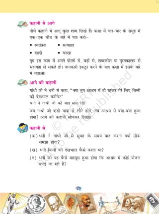 75
dgkuh ls vkxs
uhps dgkuh esa vk, oqQN 'kCn fy[ks gSaA d{kk esa pkj&pkj osQ lewg esa
,d&,d ph”k osQ ckjs esa irk djksµ
• Lora=krk • lR;kxzg
• [kknh • pj[kk
rqe bl dke esa vius nksLrksa ls] cM+ksa ls] 'kCndks'k ;k iqLrdky; ls
lgk;rk ys ldrs gksA tkudkjh bdêòk djus osQ ckn d{kk esa blosQ ckjs
esa crkvksA
vkxs dh dgkuh
xka/h th us /uh ls dgk] ¶D;k rqe vkJe esa gh jgdj esjs fy, fcUuh
dh ns[kHkky djksxs¸
/uh us xka/h th dh ckr eku yhA
tc xka/h th nkaMh ;k=kk ls ykSVs gksaxs] rc vkJe esa D;k&D;k gqvk
gksxk vkxs dh dgkuh lkspdj fy[kksA
dgkuh ls
(d) /uh us xka/h th ls lqcg osQ le; ckr djuk D;ksa Bhd
le>k gksxk
([k) /uh fcUuh dh ns[kHkky oSQls djrk Fkk
(x) /uh dks ;g oSQls eglwl gqvk gksxk fd vkJe esa dksbZ ;kstuk
cukbZ tk jgh gS
2019-20
 