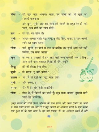 81
uhuk & gk¡] [kwc eT+kk vk,xkA pyks] mu yksxksa dks Hkh cqyk ysaA
(rkyh ctkdj)
vjs pqUuw] lquks] vc bl [ksy dks [ksyrs rks cgqr nsj gks xbZA
pyks] vc jksVh dk [ksy [ksyasA
lc & gk¡] gk¡! ;g Bhd gSA
eqUuh & vPNk&vPNk pyksA ns[k pqUuw] rw vkSj fVaowQ] ck”kkj ls lkx&lC”kh
ykus dk dke djukA
uhuk & ugha] eqUuh] bu nksuksa ls nky cuok,¡xsA tc buls vkx rd ugha
tysxh] rc e”kk vk,xkA
pqUuw & rks D;k rw le>rh gS ge vkx ugha tyk ldrs py js fVaowQ]
vkt bUgsa nky cukdj fn[kk gh nsaxsA D;ksa
fVaowQ & gk¡] gk¡ nksLrA ns[k ysaxsA
eqUuh & rks ljyk] rw D;k djsxh
ljyk & HkbZ] eSa rks ngh dk eêòk pyk nw¡xhA
eqUuh & vkSj rjyk] rwA
rjyk & eSa eSa rsjs lax jksVh cukm¡QxhA
uhuk & Bhd gS] eSa fcYyh cu tkrh gw¡A [kwc e”kk vk,xk! rqEgkjh lkjh
ph”ksa [kk tkm¡QxhA
(e_k pykus dh gkaMh ysdj vfHku; osQ lkFk ljyk vkSj rjyk jaxeap ij vkrh
gaSA fiQj xxjh mrkjus dk vkSj jbZ ls eêòk pykus dk vfHku; djrh gaSA ,d cPpk
jksrk gqvk ek¡ osQ ikl vkrk gSA og mls eD[ku nsus dk vfHku; djrh gS vkSj
81
2019-20
 