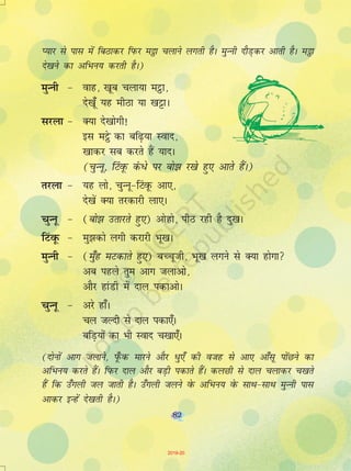 82
I;kj ls ikl esa fcBkdj fiQj e_k pykus yxrh gSA eqUuh nkSM+dj vkrh gSA e_k
ns[kus dk vfHku; djrh gSA)
eqUuh & okg] [kwc pyk;k eêòk]
ns[k¡w ;g ehBk ;k [kêðkA
ljyk & D;k ns[kksxh!
bl eêòs dk cf<+;k Lokn]
[kkdj lc djrs gSa ;knA
(pqUuw] fVaowQ da /s ij cks> j[ks gq, vkrs gSaA)
rjyk & ;g yks] pqUuw&fVaowQ vk,]
ns[ksa D;k rjdkjh yk,A
pqUuw & (cks> mrkjrs gq,) vksgks] ihB jgh gS nq[kA
fVaowQ & eq>dks yxh djkjh Hkw[kA
eqUuh & (eq¡g eVdkrs gq,) cPpwth] Hkw[k yxus ls D;k gksxk
vc igys rqe vkx tykvks]
vkSj gkaMh esa nky idkvksA
pqUuw & vjs gk¡A
py tYnh ls nky idk,¡A
cfM+;ksa dk Hkh Lokn p[kk,¡A
(nksuksa vkx tykus] iw¡Qd ekjus vkSj èkq,¡ dh otg ls vk, vk¡lw iksaNus dk
vfHku; djrs gSaA fiQj nky vkSj cM+h idkrs gSaA dyNh ls nky pykdj p[krs
gSa fd m¡xyh ty tkrh gSA m¡xyh tyus osQ vfHku; osQ lkFk&lkFk eqUuh ikl
vkdj bUgsa ns[krh gSA)
82
2019-20
 