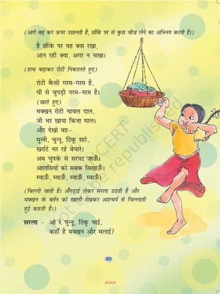 85
(vkxs c<+ dj mQij mNyrh gS] NhaosQ ij ls oqQN ph”k ysus dk vfHku; djrh gSA)
gS NhaosQ ij ;g D;k j[kk]
vku jgh D;k] vxj u p[kkA
(gkFk c<+kdj jksVh fudkyrs gq,)
jksVh oSQlh xje&xje gS]
?kh ls pqiM+h uje&uje gSA
([kkrs gq,)
eD[ku jksVh pkoy nky]
th Hkj [kk;k fdÙkk ekyA
vkSj ns[kks ogµ
eqUuh] pqUuw] fVaowQ lkjs]
[kjkZVs Hkj jgs cspkjsA
vc pqiosQ ls ljiV tkm¡QA
vkyfl;ksa dks lcd fl[kkm¡QA
E;km¡Q] E;km¡Q] E;km¡Q] E;km¡QA
(fcYyh tkrh gSA v¡xM+kbZ ysdj ljyk mBrh gS vkSj
eD[ku osQ crZu dks [kkyh ns[kdj vk'p;Z ls fpYykrh
gqbZ dgrh gSA)
ljyk & vks js pqUuww] fVaowQ HkkbZ]
dgk¡ gS eD[ku vkSj eykbZ
85
2019-20
 