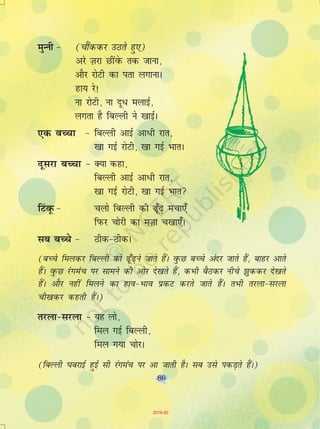 86
eqUuh & (pkSaddj mBrs gq,)
vjs T+kjk NhaosQ rd tkuk]
vkSj jksVh dk irk yxkukA
gk; js!
uk jksVh] uk nw/ eykbZ]
yxrk gS fcYyh us [kkbZA
,d cPpk & fcYyh vkbZ vk/h jkr]
[kk xbZ jksVh] [kk xbZ HkkrA
nwljk cPpk & D;k dgk]
fcYyh vkbZ vk/h jkr]
[kk xbZ jksVh] [kk xbZ Hkkr
fVaowQ & pyks fcYyh dh <w¡<+ epk,¡
fiQj pksjh dk eT+kk p[kk,¡A
lc cPps & Bhd&BhdA
(cPps feydj fcYyh dks <w¡<+us tkrs gSaA oqQN cPps vanj tkrs gSa] ckgj vkrs
gSaA oqQN jaxeap ij lkeus dh vksj ns[krs gSa] dHkh cSBdj uhps >qddj ns[krs
gSaA vkSj ugha feyus dk gko&Hkko izdV djrs tkrs gSaA rHkh rjyk&ljyk
ph[kdj dgrh gSaA)
rjyk&ljyk & ;g yks]
fey xbZ fcYyh]
fey x;k pksjA
(fcYyh ?kcjkbZ gqbZ lh jaxeap ij vk tkrh gSA lc mls idM+rs gSaA)
86
2019-20
 