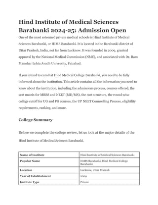 Hind Institute of Medical Sciences
Barabanki 2024-25: Admission Open
One of the most esteemed private medical schools is Hind Institute of Medical
Sciences Barabanki, or HIMS Barabanki. It is located in the Barabanki district of
Uttar Pradesh, India, not far from Lucknow. It was founded in 2009, granted
approval by the National Medical Commission (NMC), and associated with Dr. Ram
Manohar Lohia Avadh University, Faizabad.
If you intend to enroll at Hind Medical College Barabanki, you need to be fully
informed about the institution. This article contains all the information you need to
know about the institution, including the admissions process, courses offered, the
seat matrix for MBBS and NEET (MD/MS), the cost structure, the round-wise
college cutoff for UG and PG courses, the UP NEET Counselling Process, eligibility
requirements, ranking, and more.
College Summary
Before we complete the college review, let us look at the major details of the
Hind Institute of Medical Sciences Barabanki.
Name of Institute Hind Institute of Medical Sciences Barabanki
Popular Name HIMS Barabanki, Hind Medical College
Barabanki
Location Lucknow, Uttar Pradesh
Year of Establishment 2009
Institute Type Private
 