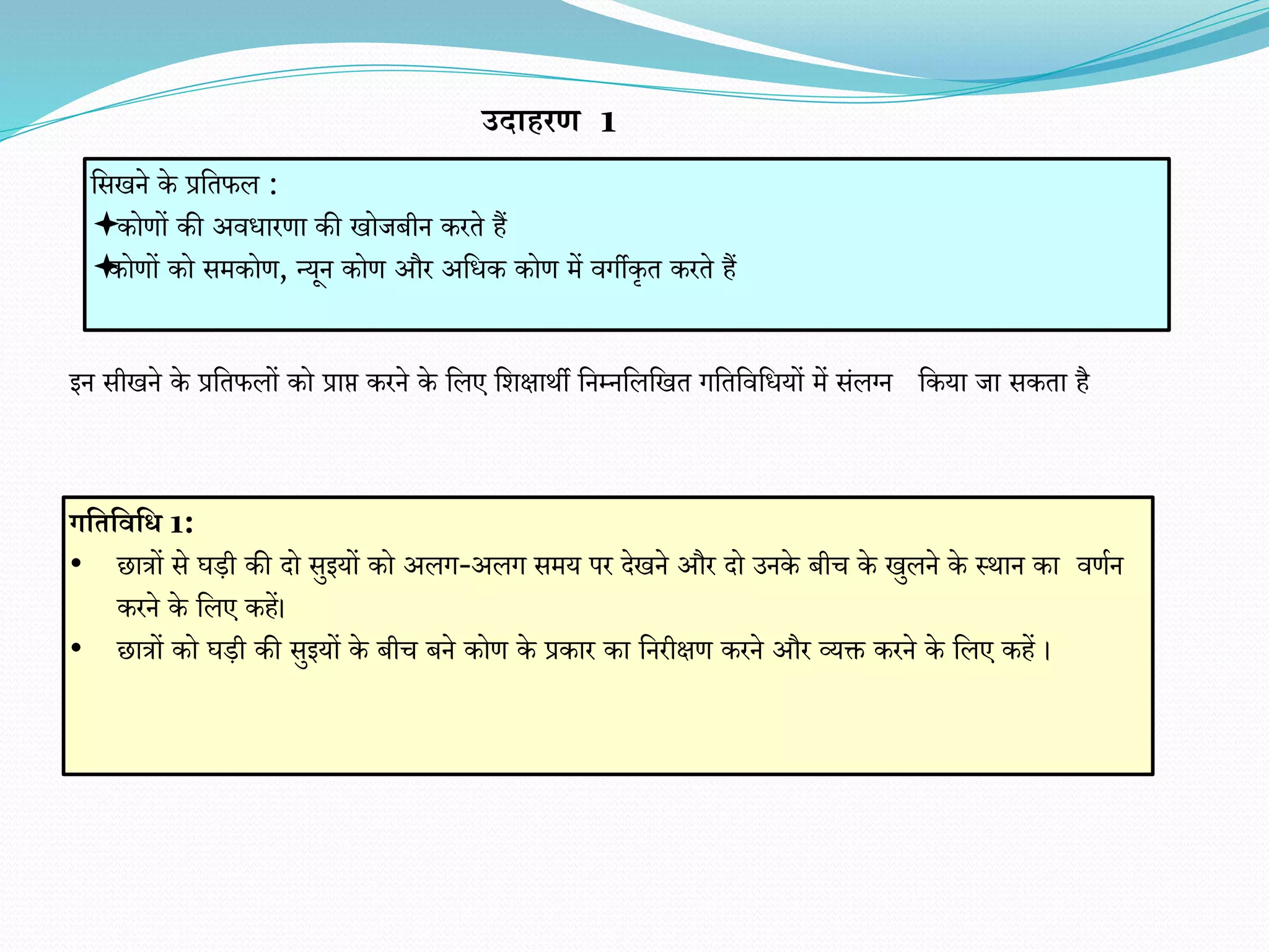 इन सीखने के प्रवतफलों को प्राप्त करने के वलए वर्क्षाथी वनम्नवलवखत गवतविवधयों में संलग्न वकया जा सकता है
वसखने के प्रवतफल :
कोिों की अिधारिा की खोजबीन करते हैं
कोिों को समकोि, न्यून कोि और अवधक कोि में िगीकृत करते हैं
उदाहरि 1
गभतभवभि 1:
• छात्रों से घडी की दो सुइयों को अलग-अलग समय पर देखने और दो उनके बीच के खुलने के स्थान का ििान
करने के वलए कहें।
• छात्रों को घडी की सुइयों के बीच बने कोि के प्रकार का वनरीक्षि करने और व्यक्त करने के वलए कहें ।
 