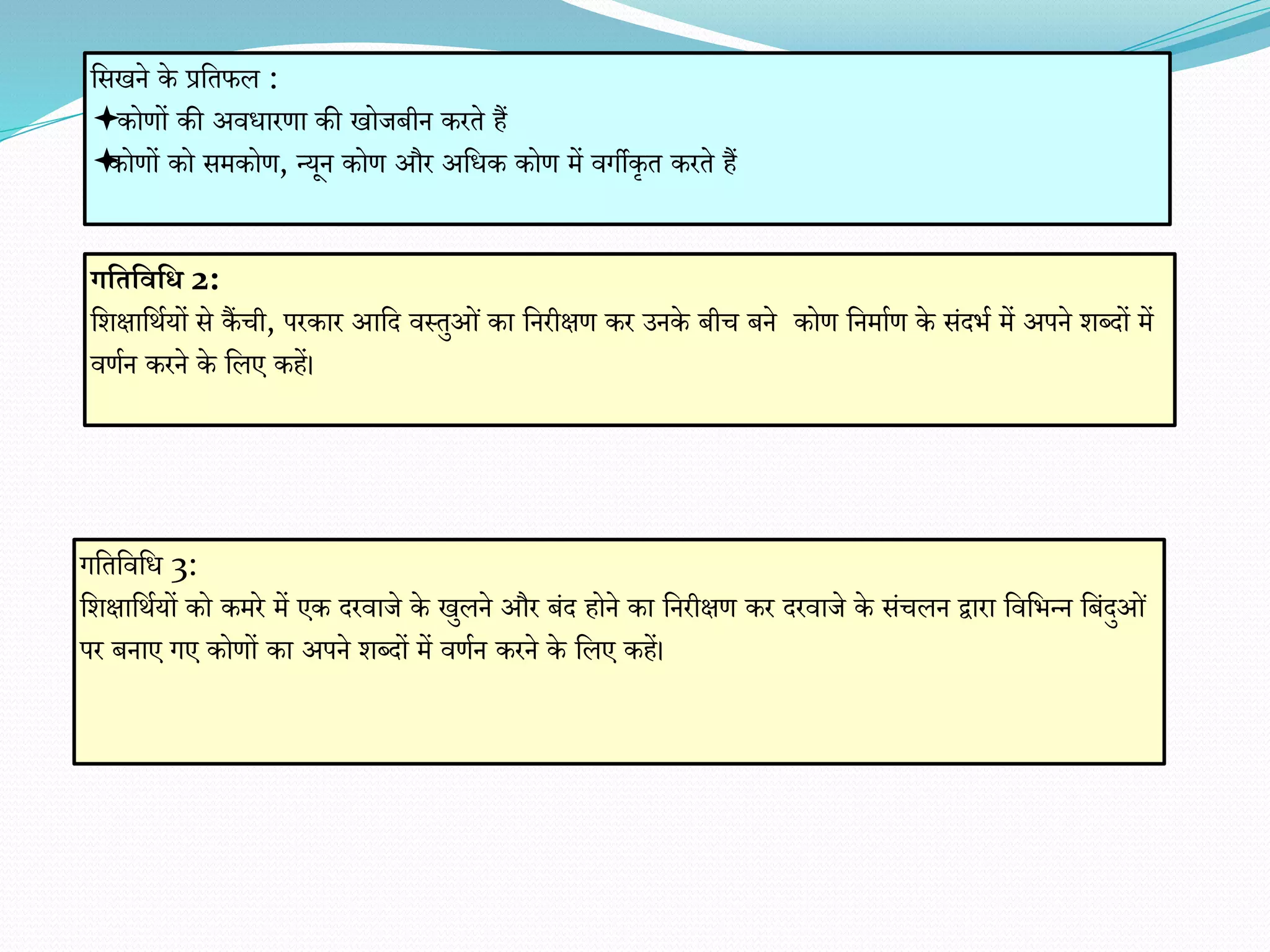 गभतभवभि 2:
वर्क्षावथायों से कैंची, परकार आवद िस्तुओं का वनरीक्षि कर उनके बीच बने कोि वनमााि के संदिा में अपने र्ब्दों में
ििान करने के वलए कहें।
गवतविवध 3:
वर्क्षावथायों को कमरे में एक दरिाजे के खुलने और बंद होने का वनरीक्षि कर दरिाजे के संचलन द्वारा विविन्न वबंदुओं
पर बनाए गए कोिों का अपने र्ब्दों में ििान करने के वलए कहें।
वसखने के प्रवतफल :
कोिों की अिधारिा की खोजबीन करते हैं
कोिों को समकोि, न्यून कोि और अवधक कोि में िगीकृत करते हैं
 