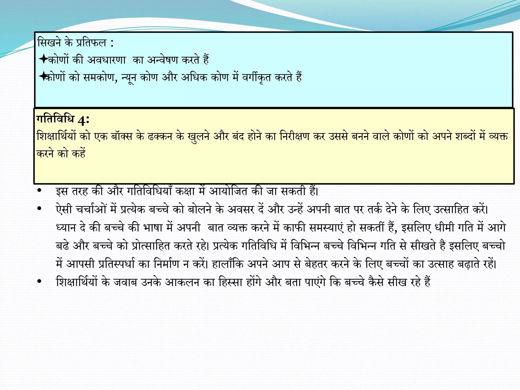 • इस तरह की और गवतविवधयाँ कक्षा में आयोवजत की जा सकती हैं।
• ऐसी चचााओं में प्रत्येक बच्चे को बोलने के अिसर दें और उन्हें अपनी बात पर तका देने के वलए उत्सावहत करें।
ध्यान दे की बच्चे की िाषा में अपनी बात व्यक्त करने में काफी समस्याएं हो सकतीं हैं, इसवलए धीमी गवत में आगे
बढे और बच्चे को प्रोत्सावहत करते रहे। प्रत्येक गवतविवध में विविन्न बच्चे विविन्न गवत से सीखते है इसवलए बच्चो
में आपसी प्रवतस्पधाा का वनमााि न करें। हालाँवक अपने आप से बेहतर करने के वलए बच्चों का उत्साह बढ़ाते रहें।
• वर्क्षावथायों के जिाब उनके आकलन का वहस्सा होंगे और बता पाएंगे वक बच्चे कै से सीख रहे हैं
गभतभवभि 4:
वर्क्षावथायों को एक बॉक्स के ढक्कन के खुलने और बंद होने का वनरीक्षि कर उससे बनने िाले कोिों को अपने र्ब्दों में व्यक्त
करने को कहें
वसखने के प्रवतफल :
कोिों की अिधारिा का अन्िेषि करते हैं
कोिों को समकोि, न्यून कोि और अवधक कोि में िगीकृत करते हैं
 