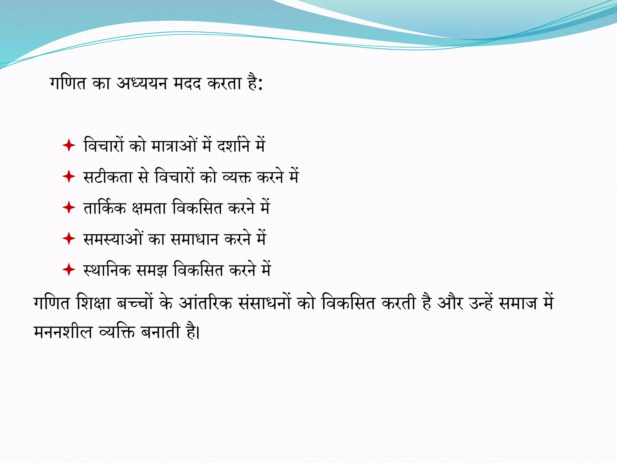  विचारों को मात्राओं में दर्ााने में
 सटीकता से विचारों को व्यक्त करने में
 तावका क क्षमता विकवसत करने में
 समस्याओं का समाधान करने में
 स्थावनक समझ विकवसत करने में
गवित वर्क्षा बच्चों के आंतररक संसाधनों को विकवसत करती है और उन्हें समाज में
मननर्ील व्यवक्त बनाती है।
गवित का अध्ययन मदद करता है:
 