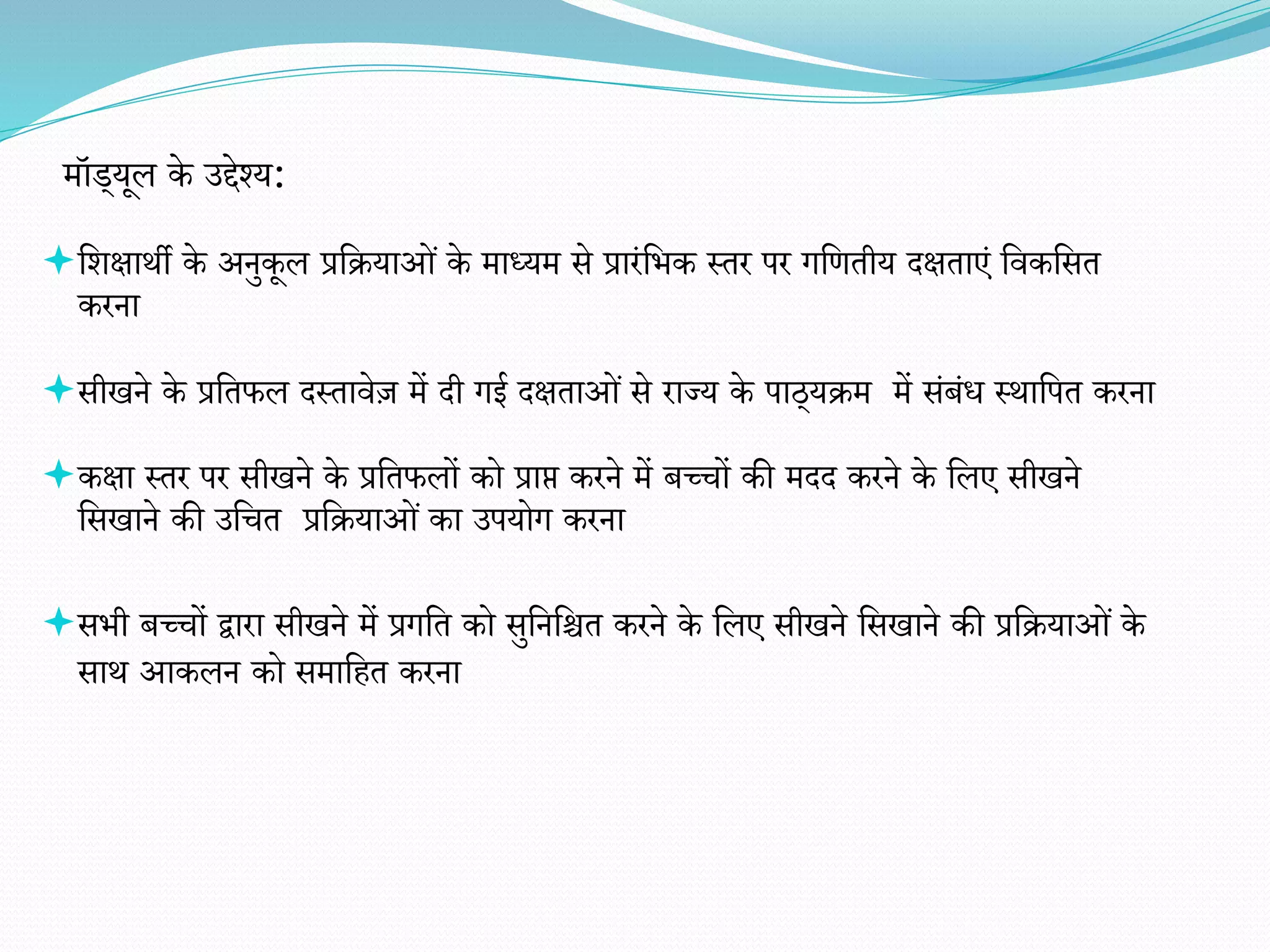 मॉड्यूल के उद्देश्य:
वर्क्षाथी के अनुकूल प्रवियाओं के माध्यम से प्रारंविक स्तर पर गवितीय दक्षताएं विकवसत
करना
सीखने के प्रवतफल दस्तािेज़ में दी गई दक्षताओं से राज्य के पाठ्यिम में संबंध स्थावपत करना
कक्षा स्तर पर सीखने के प्रवतफलों को प्राप्त करने में बच्चों की मदद करने के वलए सीखने
वसखाने की उवचत प्रवियाओं का उपयोग करना
सिी बच्चों द्वारा सीखने में प्रगवत को सुवनवित करने के वलए सीखने वसखाने की प्रवियाओं के
साथ आकलन को समावहत करना
 