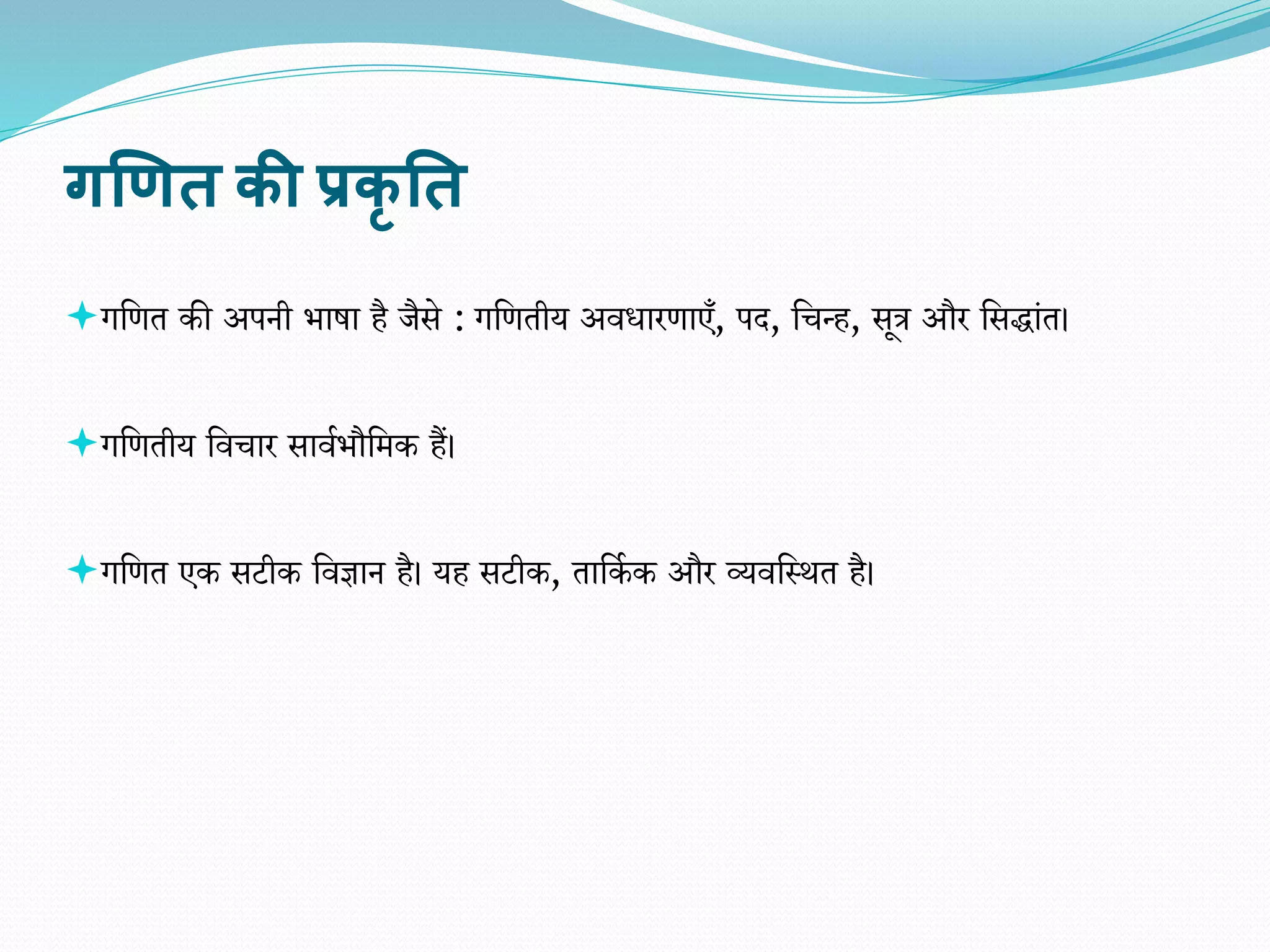 गणित की प्रकृ तत
गवित की अपनी िाषा है जैसे : गवितीय अिधारिाएँ, पद, वचन्ह, सूत्र और वसद्ांत।
गवितीय विचार सािािौवमक हैं।
गवित एक सटीक विज्ञान है। यह सटीक, तावका क और व्यिवस्थत है।
 