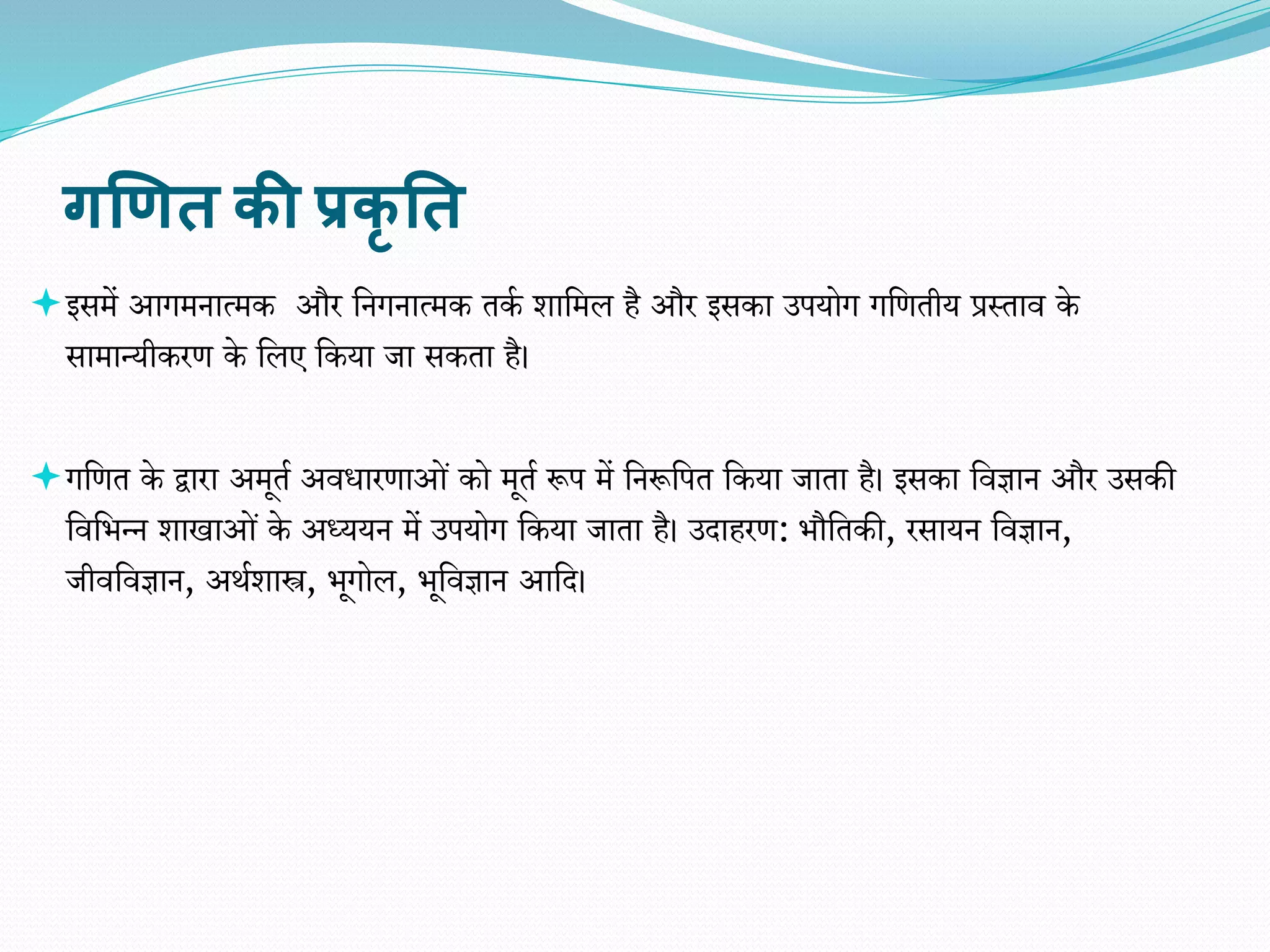 गणित की प्रकृ तत
इसमें आगमनात्मक और वनगनात्मक तका र्ावमल है और इसका उपयोग गवितीय प्रस्ताि के
सामान्यीकरि के वलए वकया जा सकता है।
गवित के द्वारा अमूता अिधारिाओं को मूता रूप में वनरूवपत वकया जाता है। इसका विज्ञान और उसकी
विविन्न र्ाखाओं के अध्ययन में उपयोग वकया जाता है। उदाहरि: िौवतकी, रसायन विज्ञान,
जीिविज्ञान, अथार्ास्त्र, िूगोल, िूविज्ञान आवद।
 