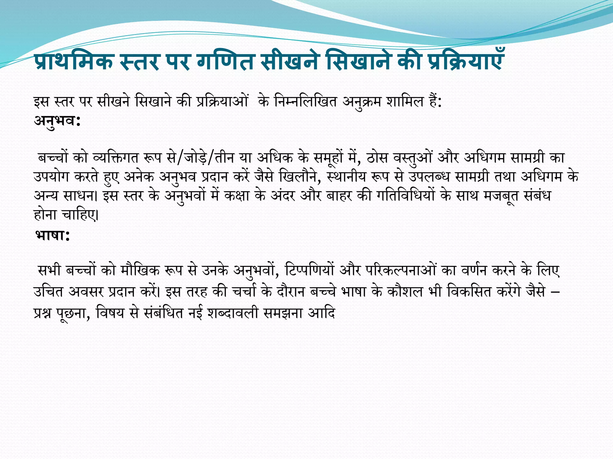 प्राथसिक स्तर पर गणित सीखने ससखाने की प्रक्रियाएँ
इस स्तर पर सीखने वसखाने की प्रवियाओं के वनम्नवलवखत अनुिम र्ावमल हैं:
अनुभव:
बच्चों को व्यवक्तगत रूप से/जोडे/तीन या अवधक के समूहों में, ठोस िस्तुओं और अवधगम सामग्री का
उपयोग करते हुए अनेक अनुिि प्रदान करें जैसे वखलौने, स्थानीय रूप से उपलब्ध सामग्री तथा अवधगम के
अन्य साधन। इस स्तर के अनुििों में कक्षा के अंदर और बाहर की गवतविवधयों के साथ मजबूत संबंध
होना चावहए।
भाषा:
सिी बच्चों को मौवखक रूप से उनके अनुििों, वटप्पवियों और पररकल्पनाओं का ििान करने के वलए
उवचत अिसर प्रदान करें। इस तरह की चचाा के दौरान बच्चे िाषा के कौर्ल िी विकवसत करेंगे जैसे –
प्रश्न पूछना, विषय से संबंवधत नई र्ब्दािली समझना आवद
 