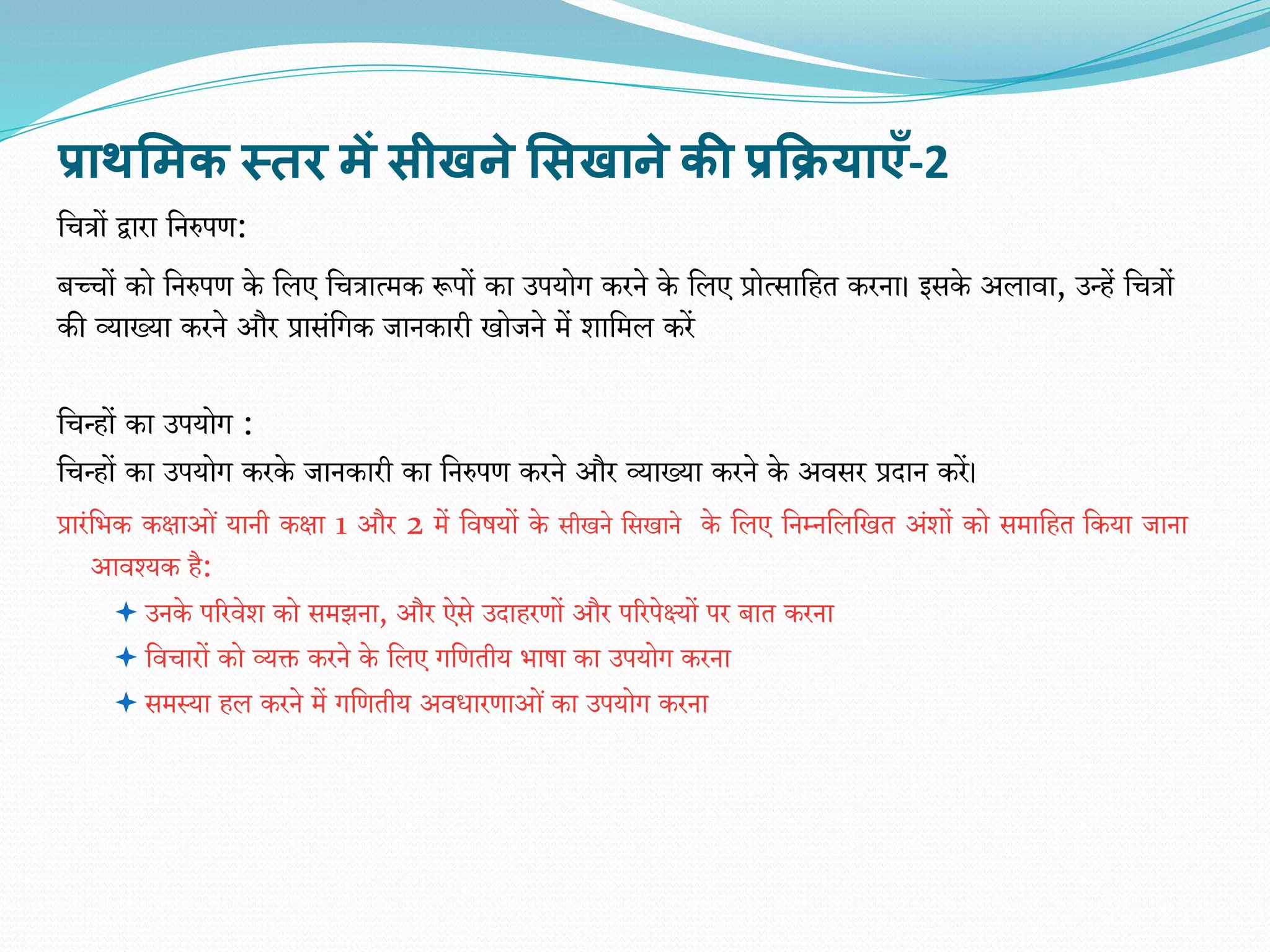 प्राथसिक स्तर िें सीखने ससखाने की प्रक्रियाएँ-2
वचत्रों द्वारा वनरुपि:
बच्चों को वनरुपि के वलए वचत्रात्मक रूपों का उपयोग करने के वलए प्रोत्सावहत करना। इसके अलािा, उन्हें वचत्रों
की व्याख्या करने और प्रासंवगक जानकारी खोजने में र्ावमल करें
वचन्हों का उपयोग :
वचन्हों का उपयोग करके जानकारी का वनरुपि करने और व्याख्या करने के अिसर प्रदान करें।
प्रारंविक कक्षाओं यानी कक्षा 1 और 2 में विषयों के सीखने वसखाने के वलए वनम्नवलवखत अंर्ों को समावहत वकया जाना
आिश्यक है:
 उनके पररिेर् को समझना, और ऐसे उदाहरिों और पररपेक्ष्यों पर बात करना
 विचारों को व्यक्त करने के वलए गवितीय िाषा का उपयोग करना
 समस्या हल करने में गवितीय अिधारिाओंका उपयोग करना
 
