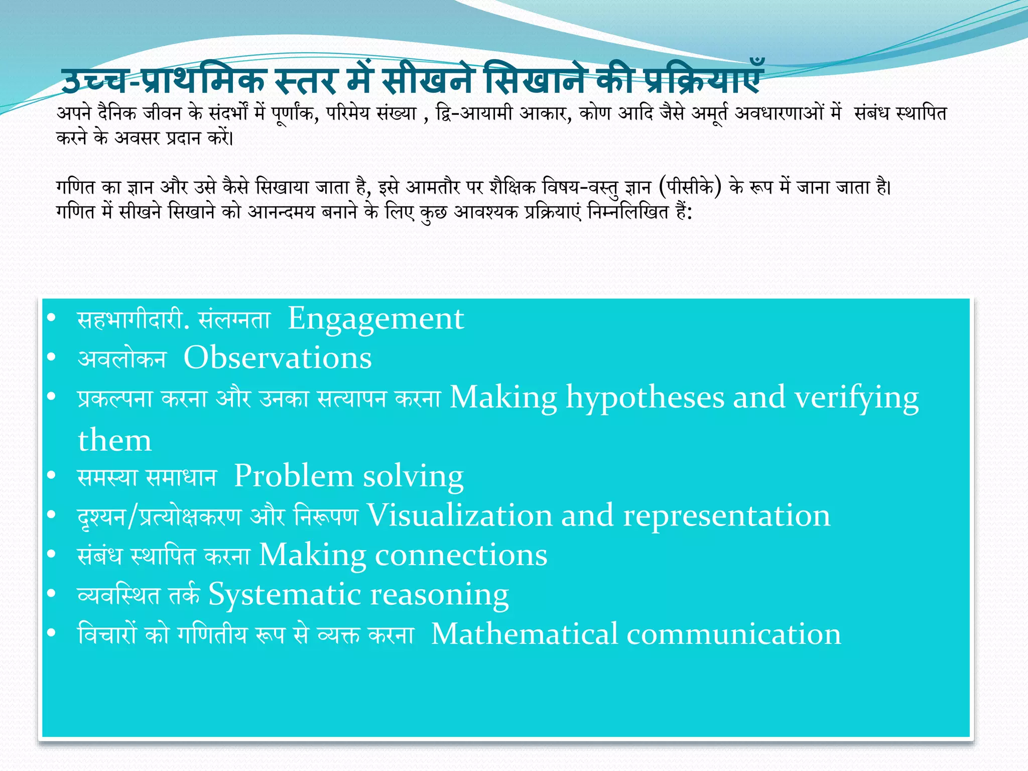 अपने दैवनक जीिन के संदिों में पूिाांक, पररमेय संख्या , वद्व-आयामी आकार, कोि आवद जैसे अमूता अिधारिाओं में संबंध स्थावपत
करने के अिसर प्रदान करें।
गवित का ज्ञान और उसे कै से वसखाया जाता है, इसे आमतौर पर र्ैवक्षक विषय-िस्तु ज्ञान (पीसीके ) के रूप में जाना जाता है।
गवित में सीखने वसखाने को आनन्दमय बनाने के वलए कुछ आिश्यक प्रवियाएं वनम्नवलवखत हैं:
उच्च-प्राथसिक स्तर िें सीखने ससखाने की प्रक्रियाएँ
• सहिागीदारी. संलग्नता Engagement
• अिलोकन Observations
• प्रकल्पना करना और उनका सत्यापन करना Making hypotheses and verifying
them
• समस्या समाधान Problem solving
• दृश्यन/प्रत्योक्षकरि और वनरूपि Visualization and representation
• संबंध स्थावपत करना Making connections
• व्यिवस्थत तका Systematic reasoning
• विचारों को गवितीय रूप से व्यक्त करना Mathematical communication
 
