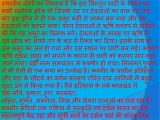 स्थानीय लोगों का ववश्वास है कक इस ववस्तृत घाटी के स्थान पर
कभी मनोरम झील थी जिसके तट पर देवताओीं का वास था। एक
बार इस झील में ही एक असुर कहीीं से आकर बस गया और वह
देवताओीं को सताने लगा। त्रस्त देवताओीं ने ऋवष कश्यप से प्राथवना
की कक वह असुर का ववनाश करें। देवताओीं के आग्रह पर ऋवष ने
उस झील को अपने तप के बल से ररक्त कर हदया। इसके साथ ही
उस असुर का अींत हो गया और उस स्थान पर घाटी बन गई। कश्यप
ऋवष द्वारा असुर को मारने के कारण ही घाटी को कश्यप मार कहा
िाने लगा। यही नाम समयाींतर में कश्मीर हो गया। तनलमत पुराण
में भी ऐसी ही एक कथा का उल्लेख है। कश्मीर के प्राचीन इततहास
और यहाीं के सौंदयव का वणवन कल्हण रधचत राि तरींधगनी में बहुत
सुींदर ढींग से ककया गया है। वैसे इततहास के लींबे कालखींड में
यहाीं मौयव, कु षाण, हूण, करकोटा,
लोहरा, मुगल, अफगान, ससख और डोगरा रािाओीं का राि रहा है।
कश्मीर सहदयों तक एसशया में सींस्कृ तत एवीं दशवन शास्त्र का एक
महत्वपूणव कें र रहा और सूफी सींतों का दशवन यहाीं की साींस्कृ ततक
 