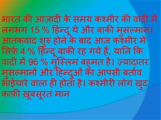 भारत की आजादी के समय कश्मीर की वादी में
लगभग 15 % हहन्दू थे और बाकी मुसल्मान।
आतींकवाद शुरु होने के बाद आि कश्मीर में
ससर्फव 4 % हहन्दू बाकी रह गये हैं, यातन कक
वादी में 96 % मुजस्लम बहुमत है। ज़्यादातर
मुसल्मानों और हहन्दुओीं का आपसी बतावव
भाईचारे वाला ही होता है। कश्मीरी लोग ख़ुद
कार्फी ख़ूबसूरत मान
 