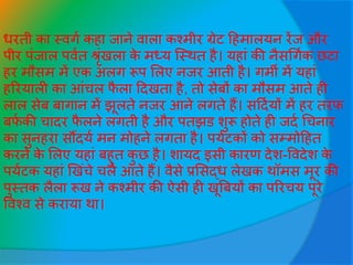 िरती का स्वगव कहा िाने वाला कश्मीर ग्रेट हहमालयन रेंि और
पीर पींिाल पववत श्रृींखला के मध्य जस्थत है। यहाीं की नैसधगवक छटा
हर मौसम में एक अलग रूप सलए निर आती है। गमी में यहाीं
हररयाली का आींचल फै ला हदखता है, तो सेबों का मौसम आते ही
लाल सेब बागान में झूलते निर आने लगते हैं। सहदवयों में हर तरफ
बफव की चादर फै लने लगती है और पतझड शुरू होते ही िदव धचनार
का सुनहरा सौंदयव मन मोहने लगता है। पयवटकों को सम्मोहहत
करने के सलए यहाीं बहुत कु छ है। शायद इसी कारण देश-ववदेश के
पयवटक यहाीं खखींचे चले आते हैं। वैसे प्रससद्ि लेखक थॉमस मूर की
पुस्तक लैला रूख ने कश्मीर की ऐसी ही खूबबयों का पररचय पूरे
ववश्व से कराया था।
 