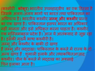 (कश्मीरी : कोशूर) भारतीय उपमहाद्वीप का एक हहस्सा है
जिसके अलग-अलग भागों पर भारत तथा पाककस्तान का
अधिपत्य है। भारतीय कश्मीर जम्मू और कश्मीर प्रान्त
का एक खण्ड है। पाककस्तान इसपर भारत का अधिकार
नहीीं मानता और इसे अधिकृ त करना चाहता है। कश्मीर
एक मुजस्लमबहुल प्रदेश है। आि ये आतींकवाद से िूझ रहा
है। इसकी मुख्य भाषा कश्मीरी है।
िम्मू और कश्मीर के बाकी दो खण्ड
हैं िम्मू और लद्दाख़। पाककस्तान के कब्जे में राज्य के दो
अन्य खण्ड हैं : शुमाली इलाके और तथाकधथतआजाद
कश्मीर। चीन के कब्जे में लद्दाख़ का अक्साई
धचन इलाका आता है।
 