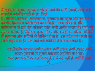 ये ख़ूबसूरत भूभाग मुख्यतः झेलम नदी की घाटी (वादी) में बसा है।
भारतीय कश्मीर घाटी में छः जजले
हैं : श्रीनगर,बड़गाम, अनन्तनाग, पुलवामा,बारामुला और कु पवाड़ा।
कश्मीर हहमालय पववती क्षेत्र का भाग है। िम्मू खण्ड से और
पाककस्तान से इसे पीर-पाींिाल पववत-श्रेणी अलग करती है। यहााँ कई
सुन्दर सरोवर हैं, िैसेडल, वुलर और नगीन। यहााँ का मौसम गसमवयों
में सुहावना और सहदवयों में बर्फ़ीला होता है। इस प्रदेश को िरती का
स्वगव कहा गया है। एक नहीीं कई कववयों ने बार बार कहा है :
गर कर्फदौस बर रुए जमीन अस्त, हमीीं अस्त, हमीीं अस्त, हमीीं
अस्त। (र्फारसी में मुगल बादशाह िहााँगीर के शब्द)
अगर इस िरती पर कहीीं स्वगव है, (तो वो) यहीीं है, यहीीं है, यहीीं
है।
 