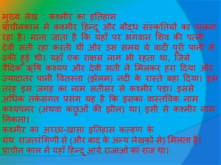 मुख्य लेख : कश्मीर का इततहास
प्राचीनकाल में कश्मीर हहन्दू और बौद्ि सींस्कृ ततयों का पालना
रहा है। माना िाता है कक यहााँ पर भगवान सशव की पत्नी
देवी सती रहा करती थीीं और उस समय ये वादी पूरी पानी से
ढकी हुई थी। यहााँ एक राक्षस नाग भी रहता था, जिसे
वैहदक ऋवष कश्यप और देवी सती ने समलकर हरा हदया और
ज़्यादातर पानी ववतस्ता (झेलम) नदी के रास्ते बहा हदया। इस
तरह इस िगह का नाम सतीसर से कश्मीर पड़ा। इससे
अधिक तकव सींगत प्रसींग यह है कक इसका वास्तववक नाम
कश्यपमर (अथवा कछु ओीं की झील) था। इसी से कश्मीर नाम
तनकला।
कश्मीर का अच्छा-ख़ासा इततहास कल्हण के
ग्रींथ राितरींधगणी से (और बाद के अन्य लेखकों से) समलता है।
प्राचीन काल में यहााँ हहन्दू आयव रािाओीं का राि था।
 