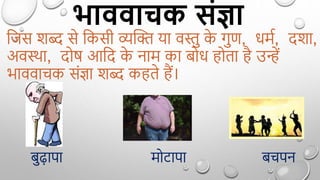भाववाचक संज्ञा
द्वजस शब्द से द्वकसी व्यक्ति या वस्तु क
े गुण, धमग, दशा,
अवस्था, दोर् आद्वद क
े नाम का बोध ोता ै उन्हें
भाववाचक सिंज्ञा शब्द क ते ैं।
बुढ़ापा मोटापा बचपन
 