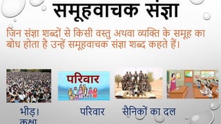 समूहवाचक संज्ञा
द्वजन सिंज्ञा शब्दोिं से द्वकसी वस्तु अथवा व्यक्ति क
े समू का
बोध ोता ै उन्हें समू वाचक सिंज्ञा शब्द क ते ैं।
भीड़। पररवार सैद्वनकोिं का दल
 