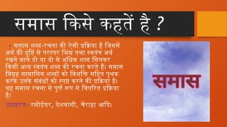समास किसे कहतें है ?
• समास शब्द-रचना की ऐसी प्रक्रिया है जिसमें
अर्थ की दृष्टि से परस्पर भिन्न तथा स्वतंत्र अर्थ
रखने वाले दो या दो से अधिक शब्द मिलकर
किसी अन्य स्वतंत्र शब्द की रचना करते हैं। समास
विग्रह सामासिक शब्दों को विभक्ति सहित पृथक
करके उनके संबंधों को स्पष्ट करने की प्रक्रिया है।
यह समास रचना से पूर्ण रूप से विपरित प्रक्रिया
है।
उदाहरण- रसोईघर, देशवासी, चैराहा आदि।
 