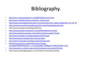 Bibliography.
•   http://mens-catalog.blogspot.co.uk/2009/03/dhoti-kurta.html
•   http://www.indiafashionexpo.com/indian_clothes.html
•   http://www.cambridgeeducationaltoys.com/index.php?main_page=index&cPath=173_64_69
•   https://www.cia.gov/library/publications/the-world-factbook/geos/in.html
•   http://www.state.gov/r/pa/ei/bgn/3454.htm
•   http://www.youtube.com/watch?v=s5rZs2ffWUw&feature=relmfu
•   http://www.thefamouspeople.com/profiles/mahatma-gandhi-55.php
•   http://www.omniglot.com/language/phrases/hindi.php
•   http://dancingclub.org/tag/indian-classical-dance
•   http://dances.iloveindia.com/dance-festivals/index.html
•   http://www.amazon.co.uk/Gandhi-Famous-People-
    Lives/dp/0749643544/ref=sr_1_4?s=books&ie=UTF8&qid=1354621012&sr=1-4#_
•   http://www.bbc.co.uk/learningzone/clips/bollywood-dancing/12325.html
•   http://travel.nationalgeographic.co.uk/travel/countries/india-photos/
 