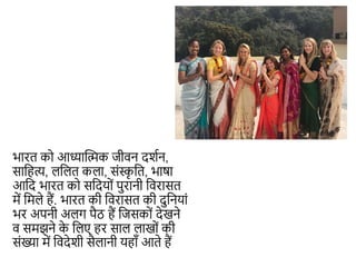 भारत िो आध्यान्धिि जीवन दशशन,
साकहत्य, लकलत िला, संस्क
ृ कत, भाषा
आकद भारत िो सकदयों पुरानी कवरासत
में कमले हैं. भारत िी कवरासत िी दुकनयां
भर अपनी अलग पैठ हैं कजसिों देखने
व समझने ि
े कलए हर साल लाखों िी
संख्या में कवदेशी सैलानी यहााँ आते हैं
 