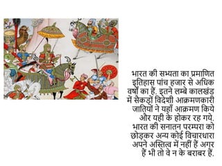 भारत िी सभ्यता िा प्रमाकित
इकतहास पांच हजार से अकिि
वषों िा हैं. इतने लम्बे िालखंड
में सैिड़ों कवदेशी आक्रमििारी
जाकतयों ने यहााँ आक्रमि किये
और यही ि
े होिर रह गये.
भारत िी सनातन परम्परा िो
छोड़िर अन्य िोई कवचारिारा
अपने अन्धित्व में नहीं हैं अगर
हैं भी तो वे न ि
े बराबर हैं.
 