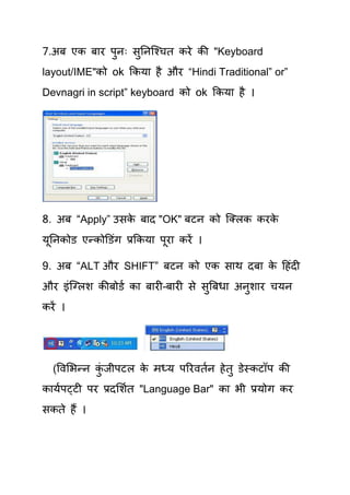 7.अफ एक फाय ऩनः सतनक्श्िि कये की "Keyboard
             ु   ु
layout/IME"को ok ककमा है औय “Hindi Traditional” or”
Devnagri in script” keyboard को ok ककमा है ।




8. अफ “Apply” उसक फाद "OK" फटन को क्लरक कयक
                 े                         े
मूतनकोड एन्कोडडॊग प्रककमा ऩूया कयें ।

9. अफ “ALT औय SHIFT” फटन को एक साथ दफा क हहॊदी
                                        े
औय इॊक्लरश कीफोडय का फायी–फायी से सुत्रफधा अनुशाय िमन
कयें ।




  (षवर्बन्न कजीऩटर क भध्म ऩरयवियन हे िु डेस्कटॉऩ की
             ॊु     े
कामयऩट्टी ऩय प्रदर्शयि "Language Bar" का बी प्रमोग कय
सकिे हैं ।
 