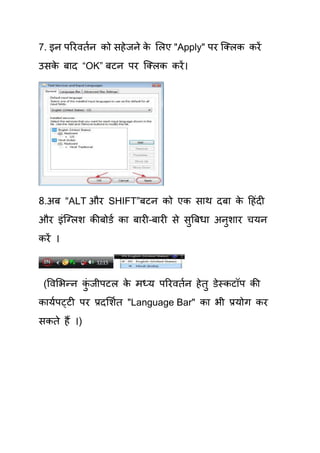 7. इन ऩरयवियन को सहे जने क र्रए "Apply" ऩय क्लरक कयें
                          े
उसक फाद “OK” फटन ऩय क्लरक कयें ।
   े




8.अफ “ALT औय SHIFT”फटन को एक साथ दफा क हहॊदी
                                      े
औय इॊक्लरश कीफोडय का फायी–फायी से सुत्रफधा अनुशाय िमन
कयें ।



 (षवर्बन्न कजीऩटर क भध्म ऩरयवियन हे िु डेस्कटॉऩ की
            ॊु     े
कामयऩट्टी ऩय प्रदर्शयि "Language Bar" का बी प्रमोग कय
सकिे हैं ।)
 