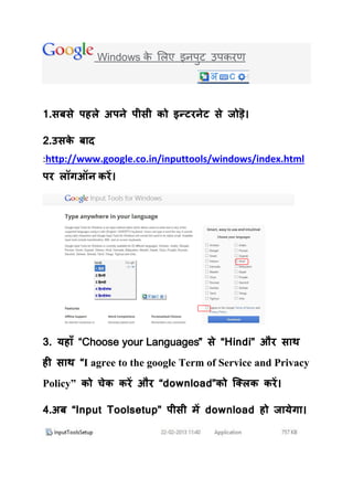 Windows क र्रए इनऩट उऩकयण
                     े        ु




1.सफसे ऩहरे अऩने ऩीसी को इन्टयनेट से जोड़ॆ।

2.उसक फ द
     े
:http://www.google.co.in/inputtools/windows/index.html
ऩय रॉगऑन कयें ।




3. मह ॉ “Choose your Languages” से “Hindi” औय स थ
ही स थ “I agree to the google Term of Service and Privacy
Policy” को चेक कयें औय “download”को क्क्रक कयें ।

4.अफ “Input Toolsetup” ऩीसी भें download हो ज मेग ।
 