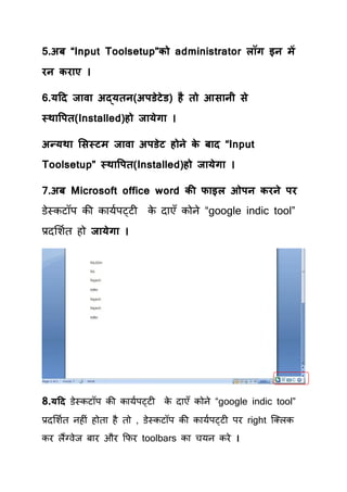 5.अफ “Input Toolsetup”को administrator रॉग इन भें
यन कय ए ।

6.मटद ज व अद्मतन(अऩडेटेड) है तो आस नी से
स्थ वऩत(Installed)हो ज मेग ।

अन्मथ ससस्टभ ज व अऩडेट होने क फ द “Input
                             े
Toolsetup” स्थ वऩत(Installed)हो ज मेग ।

7.अफ Microsoft office word की प इर ओऩन कयने ऩय
डेस्कटॉऩ की कामयऩट्टी     क दाएॉ कोने “google indic tool”
                           े
प्रदर्शयि हो ज मेग ।




8.मटद डेस्कटॉऩ की कामयऩट्टी क दाएॉ कोने “google indic tool”
                             े

प्रदर्शयि नहीॊ होिा है िो , डेस्कटॉऩ की कामयऩट्टी ऩय right क्लरक
कय रैंलवेज फाय औय कपय toolbars का िमन कये ।
 