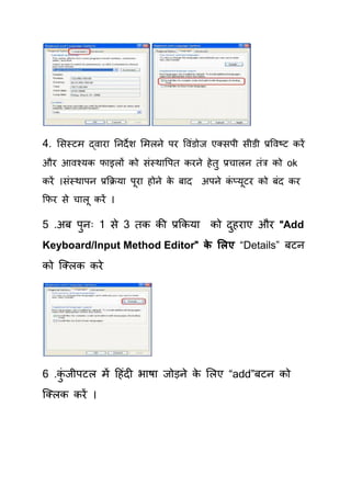 4. र्सस्टभ द्वाया तनदे श र्भरने ऩय षवॊडोज एलसऩी सीडी प्रषवष्ट कयें
औय आवश्मक पाइरों को सॊस्थाषऩि कयने हे िु प्रिारन िॊत्र को ok
कयें ।सॊस्थाऩन प्रकक्रमा ऩूया होने क फाद
                                    े      अऩने कप्मूटय को फॊद कय
                                                 ॊ
कपय से िारू कयें ।

5 .अफ ऩनः 1 से 3 िक की प्रककमा को दहयाए औय “Add
       ु                           ु
Keyboard/Input Method Editor” क सरए “Details” फटन
                               े
को क्लरक कये




6 .कजीऩटर भें हहॊदी बाषा जोड़ने क र्रए “add”फटन को
    ॊु                          े
क्लरक कयें ।
 