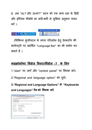 8. अफ “ALT औय SHIFT” फटन को एक साथ दफा क हहॊदी
                                        े
औय इॊक्लरश कीफोडय का फायी–फायी से सुत्रफधा अनुशाय िमन
कयें ।




  (षवर्बन्न कजीऩटर क भध्म ऩरयवियन हे िु डेस्कटॉऩ की
             ॊु     े
कामयऩट्टी ऩय प्रदर्शयि "Language Bar" का बी प्रमोग कय
सकिे हैं ।



भ इक्रोसॉफ्ट ववॊडोज ववस्ट /ववॊडोज -7   क सरए
                                        े

1.“start” ऩय जाएॉ औय “control panel” ऩय क्लरक कयें ।

2.“Regional and language option” को िुनें।

3.“Regional and Language Options” भें “Keyboards
and Languages” टै फ को क्क्रक कयें
 