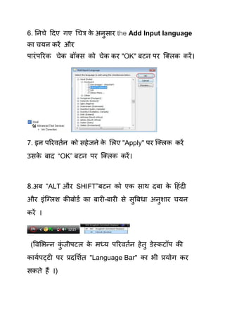 6. तनिे हदए गए चित्र क अनुसाय the Add Input language
                      े
का िमन कयें औय
ऩायॊ ऩरयक िेक फॉलस को िेक कय "OK" फटन ऩय क्लरक कयें ।




7. इन ऩरयवियन को सहे जने क र्रए "Apply" ऩय क्लरक कयें
                          े
उसक फाद “OK” फटन ऩय क्लरक कयें ।
   े



8.अफ “ALT औय SHIFT”फटन को एक साथ दफा क हहॊदी
                                      े
औय इॊक्लरश कीफोडय का फायी–फायी से सुत्रफधा अनुशाय िमन
कयें ।



 (षवर्बन्न कजीऩटर क भध्म ऩरयवियन हे िु डेस्कटॉऩ की
            ॊु     े
कामयऩट्टी ऩय प्रदर्शयि "Language Bar" का बी प्रमोग कय
सकिे हैं ।)
 