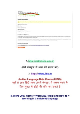2. http://rajbhasha.gov.in

         (कसे कप्मटय भें बाषा को सऺभ कये )
           ै   ॊ ू

               3. http:// www.ildc.in

       (Indian Language Data Centre (ILDC))
 महाॉ से आऩ हहॊदी बाषा अऩने कप्मूटय ऩे सऺभ कयने क
                             ॊ                   े
       र्रए भफ्ि भें सीडी की भाॉग कय सकिे है
             ु


4. Word 2007 Home > Word 2007 Help and How-to >
         Working in a different language
 