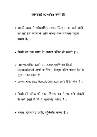 पॉण्टस( FONT’s) क्म है?



 अच्छी ियह से ऩरयबाषषि आकाय,चिन्ह,भात्रा, वणय आहद
    को प्रदर्शयि कयने क र्रए पॉण्ट एक भाध्मभ प्रदान
                       े
    कयिा है ।



 ककसी बी एक बाषा क अनेको पॉण्ट हो सकिे है
                   े                                     ।




    Bitmap(चित्र फनाने ) , Outline(गणणिीम चिन्हों ) ,
    Stroke(ये खाओॊ ,ग्रापो क र्रए ) कप्मटय फॉन्ट फाइर डेटा क
                            े        ॊ ू                    े
    भखिः िीन प्रकाय हैं:
     ु

 Devlys, Kruti dev, Mangal, Devnagari आहद हहॊदी पॉण्ट है ।



 ककसी बी पॉण्ट को डफर क्लरक कय ने ऩय महद अॊग्रेजी
    क वणय आिे है िो वे मूतनकोड पॉण्ट है
     े                                       ।




 भॊगर ,दे वनागयी आहद मूतनकोड पॉण्ट है           ।
 