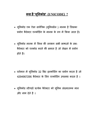 क्म है ‘मूननकोड’ (UNICODE) ?


 मतनकोड एक ऐसा सावयत्रत्रक (मतनवसयर ) भानक है क्जसका
   ू                          ू
  प्रमोग कये लटय एन्कोडडॊग क भानक क रूऩ भें ककमा जािा है ।
          ै                 े      े



 मतनकोड भानक भें षवश्व की रगबग सबी बाषाओ क सफ-
   ू                                       े
  कये लटय को एनकोड कयने की ऺभिा है जो रेखन भें प्रमोग
   ै
  होिे है ।




 वियभान भें मतनकोड 32 त्रफट इनकोडडॊग का प्रमोग कयिा है जो
              ू
  4294967296 कये लटय क र्रए एन्कोडडॊग उऩरब्ध कयिा है ।
              ै       े



 मतनकोड स्टै ण्डडय प्रत्मेक कये लटय को मूतनक सॊख्मािम्क भान
   ू                          ै
  औय नाभ दे िे है ।
 