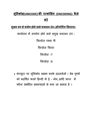 मननकोड(UNICODE) की एन्कोडडॊग (ENCODING) कसे
   ू                                       ै
                               कये

भुख्म रूऩ से प्रमोग होने व रे प्रच रन तॊत्र (ऑऩये टटॊग ससस्टभ)

     कामायरम भें उऩमोग होने वारे प्रभुख प्रिारन िॊत्र :

                        षवन्डोज़ एलस ऩी

                         षवन्डोज़ षवस्टा

                            षवन्डोज़ -7

                            षवन्डोज़ -8



   कप्मटय ऩय मूतनकोड सऺभ कयक दस्िावेजों / वेफ ऩष्ठों
     ॊ ू                     े                  ृ
     को प्रदर्शयि कयने हहन्दी भें ई - भेर, आहद प्राप्ि भें
     फॉन्ट सॊफॊचधि सभस्माओॊ से फिा जा सकिा है ।
 