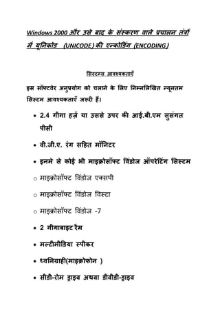 Windows 2000 औय उसे फ द क सॊस्कयण व रे प्रच रन तॊत्रों
                         े
भें मूननकोड (UNICODE) की एन्कोडडॊग (ENCODING)


                      ससस्टम्स आवश्मकत एॉ

इस सॉफ्टवेय अनप्रमोग को चर ने क सरए ननम्नसरखित न्मनतभ
              ु                े                  ू
ससस्टभ आवश्मकत एॉ जरूयी हैं।

   2.4 गीग हर्ज़ म उससे उऩय की आई.फी.एभ सुसॊगत
    ऩीसी

   वी.जी.ए. यॊ ग सटहत भॉननटय

   इनभे से कोई बी भ इक्रोसॉफ्ट ववॊडोज ऑऩये टटॊग ससस्टभ

  o भाइक्रोसॉफ्ट षवॊडोज एलसऩी

  o भाइक्रोसॉफ्ट षवॊडोज षवस्टा

  o भाइक्रोसॉफ्ट षवॊडोज -7

   2 गीग फ इट यै भ

   भल्टीभीडडम स्ऩीकय

   ध्वननग्र ही(भ इक्रोपोन )

   सीडी-योभ ड्र इव अथव डीवीडी-ड्र इव
 