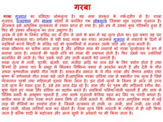 गरबा गुजरात का प्रशसद्ध लोकनृत्य है। यह नाम संस्कृ त के गभष-द्वीप से है। गरबा
गुजरात, राजस्थान और मालवा प्रदेिों में प्रचशलत एक लोकनृत्य श्जसका मूल उद्गम गुजरात है।
आजकल इसे आधुननक नृत्यकला में स्थान प्राप्त हो गया है। इस रूप में उसका कु छ पररष्ट्कार हुआ है
कफर भी उसका लोकनृत्य का तत्व अक्षुण्ण है।
आरंभ में देवी के ननकट सनछर घट में दीप ले जाने के क्रम में यह नृत्य होता था। इस प्रकार यह घट
दीपगभष कहलाता था। वणषलोप से यही िब्द गरबा बन गया। आजकल गुजरात में नवरात्रों के ठदनों में
लड़ककयााँ कच्चे शमट्टी के सनछर घड़े को फू लपवत्तयों से सजाकर उसके चारों ओर नृत्य करती हैं।
गरबा स भाग्य का प्रतीक माना जाता है और अश्चवन मास की नवरात्रों को गरबा नृत्योत्सव के रूप में
मनाया जाता है। नवरात्रों की पहली रात्रत्र को गरबा की स्थापना होती है। कफर उसमें चार ज्योनतयााँ
प्रज्वशलत की जाती हें। कफर उसके चारों ओर ताली बजाती फे रे लगाती हैं।
गरबा नृत्य में ताली, चुटकी, खंजरी, डंडा, मंजीरा आठद का ताल देने के शलए प्रयोग होता हैं तथा
श्स्त्रयााँ दो अथवा चार के समूह में शमलकर ववशभन्न प्रकार से आवतषन करती हैं और देवी के गीत
अथवा कृ ष्ट्णलीला संबंधी गीत गाती हैं। िाक्त-िैव समाज के ये गीत गरबा और वैष्ट्णव अथाषत ् राधा
कृ ष्ट्ण के वणषनवाले गीत गरबा कहे जाते हैं।आधुननक गरबा/ डांडडया रास से प्रभावीत एक नृत्य है श्जसे
परंपरागत पुरर्ों तथा मठहलाओं द्वारा ककया जाता है। इन दोनों नृत्यों के ववलय से आज जो उच्च
उजा जष नृत्य का गिन हुआ है, उसे हम आज देख रहे है। आम त र पर पुरुर् और मठहलाये रंगीन वेि-
भूर्ा पहने हुए गरबा और डांडडया का प्रदिषन करते हैं। लडककयााँ चननया-चोली पहनती हैं और साथ मे
ववववध प्रकार के आभूर्ण पहनती हैं, तथा लडके गुजरातॶ के डडया पहन कर शसर पर पगडी बांधते हैं।
प्राचीन काल मे लोग गरबा करते समय शसफष दो ताली बजाते थे, लेककन आज आधुननक गरबा में नई
तरह की िैशलयों का उपयोग होता है, श्जसमें नृत्यकार दो ताली, छः ताली, आि ताली, दस ताली,
बारह ताली, सोलह ताशलयााँ बजा कर खेलते हैं। गरबा नृत्य शसफष नवरात्री के त्य हार में ही नहीं ककया
जाता है बश्ल्क िादी के महोत्सव और अन्य खुिी के अवसरों पर भी ककया जाता है।
गरबा
 