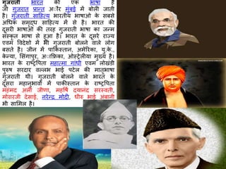 गुजरातॶ भारत की एक भार्ा है
जो गुजरात प्रान्त अौ र मुंबई में बोली जाती
है। गुजरातॶ साठहत्य भारतीय भार्ाओ के सबसे
अधधक समृद्ध साठहत्य में से है। भारत की
दूसरी भार्ाओ की तरह गुजरातॶ भार्ा का जन्म
संस्कृ त भार्ा से हुआ है। भारत के दूसरे राज्य
एवम ववदेिो में भी गुजरातॶ बोलने वाले लोग
बसते है। जीन में पाककस्तान, अमेररका, यु.के .,
के न्या, शसंगापुर, अौाकिका, ओस्रेलीया मुख्य है।
भारत के राष्ट्रवपता महात्मा गांधी एवम लोखंडी
पुरुर् सरदार वल्लभ भाई पटेल की मातृभार्ा
गुजरातॶ थी। गुजरातॶ बोलने वाले भारत के
दूसरा महानुभावो में पाकीस्तान के राष्ट्रवपता
महंमद अली जीणा, महवर्ष दयानंद सरस्वती,
मोरारजी देसाई, नरेन्र मोदी, धीरु भाई अंबानी
भी साशमल है।
 